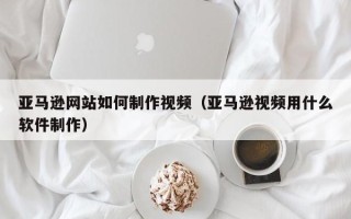 张北亚马逊网站如何制作视频（亚马逊视频用什么软件制作）